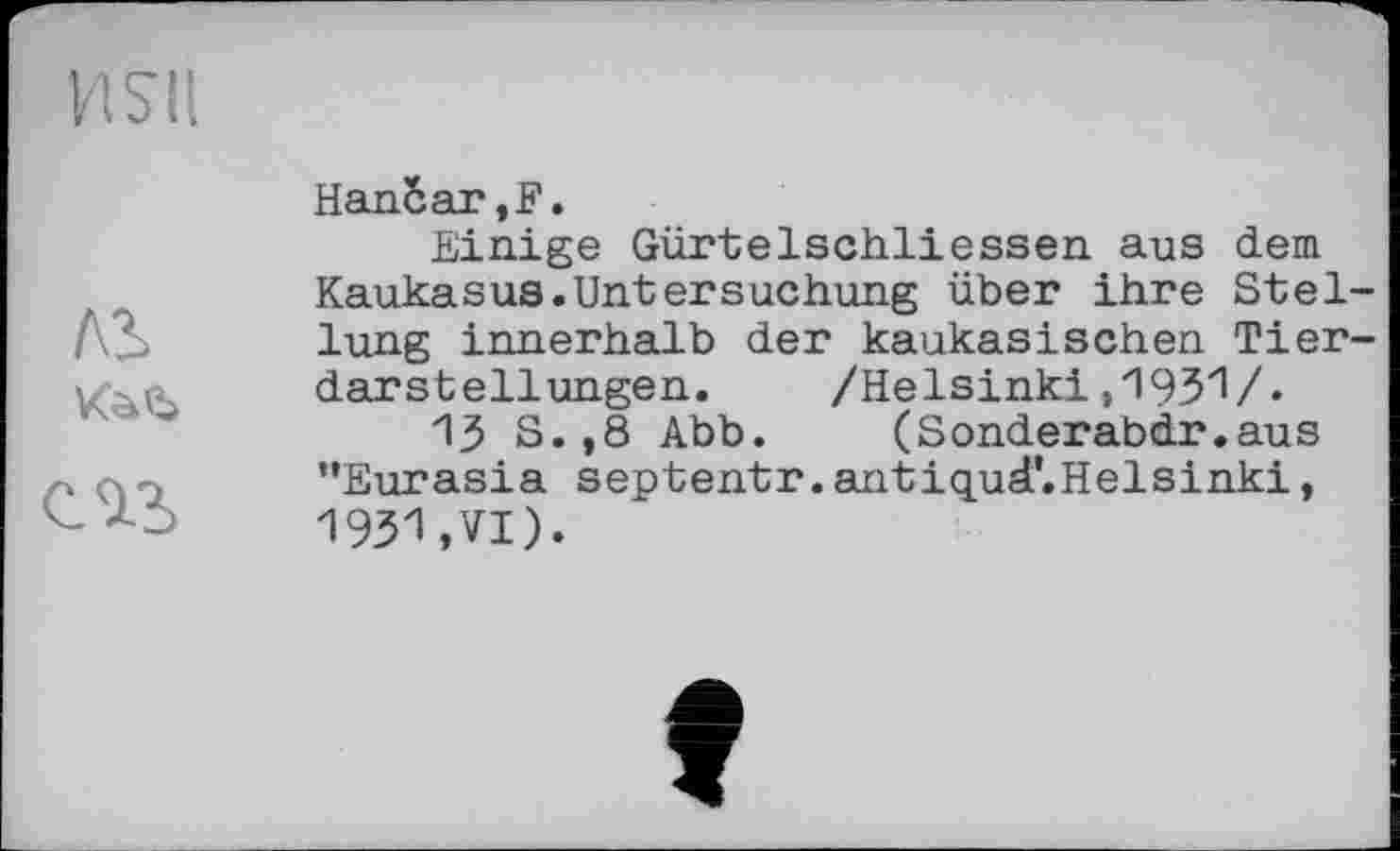 ﻿И S'і I
ль кай
Напбаг,F.
Einige Gürtelschliessen aus dem Kaukasus.Untersuchung über ihre Stellung innerhalb der kaukasischen Tierdarstellungen. /Helsinki і'і’ЗЗ'і/»
13 S.,8 Abb. (Sonderabdr.aus ’’Eurasia septentr. antiqud’.Helsinki, 1931,VI).